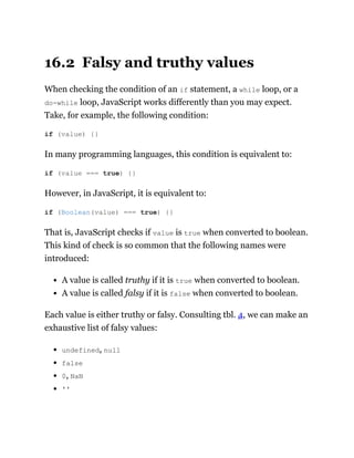 16.2 Falsy and truthy values
When checking the condition of an if statement, a while loop, or a
do-while loop, JavaScript works differently than you may expect.
Take, for example, the following condition:
In many programming languages, this condition is equivalent to:
However, in JavaScript, it is equivalent to:
That is, JavaScript checks if value is true when converted to boolean.
This kind of check is so common that the following names were
introduced:
A value is called truthy if it is true when converted to boolean.
A value is called falsy if it is false when converted to boolean.
Each value is either truthy or falsy. Consulting tbl. 4, we can make an
exhaustive list of falsy values:
undefined, null
false
0, NaN
''
if (value) {}
if (value === true) {}
if (Boolean(value) === true) {}
 