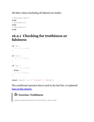 All other values (including all objects) are truthy:
16.2.1 Checking for truthiness or
falsiness
The conditional operator that is used in the last line, is explained
later in this chapter.
Exercise: Truthiness
exercises/booleans/truthiness_exrc.mjs
> Boolean('abc')
true
> Boolean([])
true
> Boolean({})
true
if (x) {
// x is truthy
}
if (!x) {
// x is falsy
}
if (x) {
// x is truthy
} else {
// x is falsy
}
const result = x ? 'truthy' : 'falsy';
 