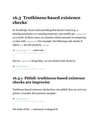 16.3 Truthiness-based existence
checks
In JavaScript, if you read something that doesn’t exist (e.g., a
missing parameter or a missing property), you usually get undefined
as a result. In these cases, an existence check amounts to comparing
a value with undefined. For example, the following code checks if
object obj has the property .prop:
Due to undefined being falsy, we can shorten this check to:
16.3.1 Pitfall: truthiness-based existence
checks are imprecise
Truthiness-based existence checks have one pitfall: they are not very
precise. Consider this previous example:
The body of the if statement is skipped if:
if (obj.prop !== undefined) {
// obj has property .prop
}
if (obj.prop) {
// obj has property .prop
}
if (obj.prop) {
// obj has property .prop
}
 