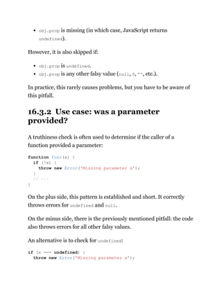 obj.prop is missing (in which case, JavaScript returns
undefined).
However, it is also skipped if:
obj.prop is undefined.
obj.prop is any other falsy value (null, 0, '', etc.).
In practice, this rarely causes problems, but you have to be aware of
this pitfall.
16.3.2 Use case: was a parameter
provided?
A truthiness check is often used to determine if the caller of a
function provided a parameter:
On the plus side, this pattern is established and short. It correctly
throws errors for undefined and null.
On the minus side, there is the previously mentioned pitfall: the code
also throws errors for all other falsy values.
An alternative is to check for undefined:
function func(x) {
if (!x) {
throw new Error('Missing parameter x');
}
// ···
}
if (x === undefined) {
throw new Error('Missing parameter x');
 