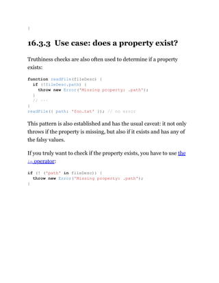 16.3.3 Use case: does a property exist?
Truthiness checks are also often used to determine if a property
exists:
This pattern is also established and has the usual caveat: it not only
throws if the property is missing, but also if it exists and has any of
the falsy values.
If you truly want to check if the property exists, you have to use the
in operator:
}
function readFile(fileDesc) {
if (!fileDesc.path) {
throw new Error('Missing property: .path');
}
// ···
}
readFile({ path: 'foo.txt' }); // no error
if (! ('path' in fileDesc)) {
throw new Error('Missing property: .path');
}
 