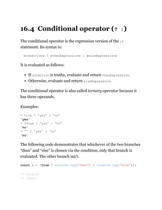 16.4 Conditional operator (? :)
The conditional operator is the expression version of the if
statement. Its syntax is:
«condition» ? «thenExpression» : «elseExpression»
It is evaluated as follows:
If condition is truthy, evaluate and return thenExpression.
Otherwise, evaluate and return elseExpression.
The conditional operator is also called ternary operator because it
has three operands.
Examples:
The following code demonstrates that whichever of the two branches
“then” and “else” is chosen via the condition, only that branch is
evaluated. The other branch isn’t.
> true ? 'yes' : 'no'
'yes'
> false ? 'yes' : 'no'
'no'
> '' ? 'yes' : 'no'
'no'
const x = (true ? console.log('then') : console.log('else'));
// Output:
// 'then'
 