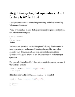 16.5 Binary logical operators: And
(x && y), Or (x || y)
The operators && and || are value-preserving and short-circuiting.
What does that mean?
Value-preservation means that operands are interpreted as booleans
but returned unchanged:
Short-circuiting means if the first operand already determines the
result, then the second operand is not evaluated. The only other
operator that delays evaluating its operands is the conditional
operator. Usually, all operands are evaluated before performing an
operation.
For example, logical And (&&) does not evaluate its second operand if
the first one is falsy:
If the first operand is truthy, console.log() is executed:
> 12 || 'hello'
12
> 0 || 'hello'
'hello'
const x = false && console.log('hello');
// No output
const x = true && console.log('hello');
// Output:
// 'hello'
 