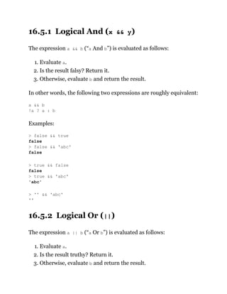 16.5.1 Logical And (x && y)
The expression a && b (“a And b”) is evaluated as follows:
1. Evaluate a.
2. Is the result falsy? Return it.
3. Otherwise, evaluate b and return the result.
In other words, the following two expressions are roughly equivalent:
Examples:
16.5.2 Logical Or (||)
The expression a || b (“a Or b”) is evaluated as follows:
1. Evaluate a.
2. Is the result truthy? Return it.
3. Otherwise, evaluate b and return the result.
a && b
!a ? a : b
> false && true
false
> false && 'abc'
false
> true && false
false
> true && 'abc'
'abc'
> '' && 'abc'
''
 