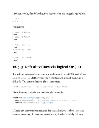 In other words, the following two expressions are roughly equivalent:
Examples:
16.5.3 Default values via logical Or (||)
Sometimes you receive a value and only want to use it if it isn’t either
null or undefined. Otherwise, you’d like to use a default value, as a
fallback. You can do that via the || operator:
The following code shows a real-world example:
If there are one or more matches for regex inside str then .match()
returns an Array. If there are no matches, it unfortunately returns
a || b
a ? a : b
> true || false
true
> true || 'abc'
true
> false || true
true
> false || 'abc'
'abc'
> 'abc' || 'def'
'abc'
const valueToUse = valueReceived || defaultValue;
function countMatches(regex, str) {
const matchResult = str.match(regex); // null or Array
return (matchResult || []).length;
}
 