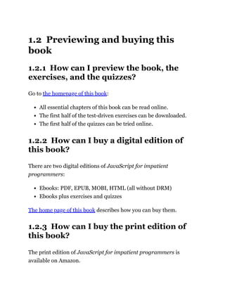 1.2 Previewing and buying this
book
1.2.1 How can I preview the book, the
exercises, and the quizzes?
Go to the homepage of this book:
All essential chapters of this book can be read online.
The first half of the test-driven exercises can be downloaded.
The first half of the quizzes can be tried online.
1.2.2 How can I buy a digital edition of
this book?
There are two digital editions of JavaScript for impatient
programmers:
Ebooks: PDF, EPUB, MOBI, HTML (all without DRM)
Ebooks plus exercises and quizzes
The home page of this book describes how you can buy them.
1.2.3 How can I buy the print edition of
this book?
The print edition of JavaScript for impatient programmers is
available on Amazon.
 