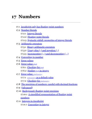 17 Numbers
17.1 JavaScript only has floating point numbers
17.2 Number literals
17.2.1 Integer literals
17.2.2 Floating point literals
17.2.3 Syntactic pitfall: properties of integer literals
17.3 Arithmetic operators
17.3.1 Binary arithmetic operators
17.3.2 Unary plus (+) and negation (-)
17.3.3 Incrementing (++) and decrementing (--)
17.4 Converting to number
17.5 Error values
17.6 Error value: NaN
17.6.1 Checking for NaN
17.6.2 Finding NaN in Arrays
17.7 Error value: Infinity
17.7.1 Infinity as a default value
17.7.2 Checking for Infinity
17.8 The precision of numbers: careful with decimal fractions
17.9 (Advanced)
17.10 Background: floating point precision
17.10.1 A simplified representation of floating point
numbers
17.11 Integers in JavaScript
17.11.1 Converting to integer
 