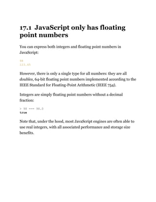 17.1 JavaScript only has floating
point numbers
You can express both integers and floating point numbers in
JavaScript:
However, there is only a single type for all numbers: they are all
doubles, 64-bit floating point numbers implemented according to the
IEEE Standard for Floating-Point Arithmetic (IEEE 754).
Integers are simply floating point numbers without a decimal
fraction:
Note that, under the hood, most JavaScript engines are often able to
use real integers, with all associated performance and storage size
benefits.
98
123.45
> 98 === 98.0
true
 