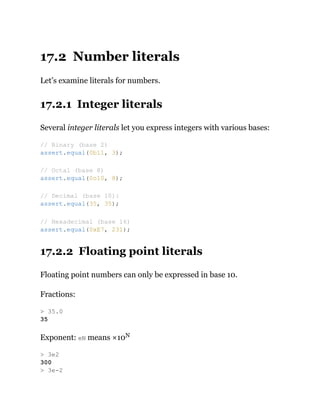 17.2 Number literals
Let’s examine literals for numbers.
17.2.1 Integer literals
Several integer literals let you express integers with various bases:
17.2.2 Floating point literals
Floating point numbers can only be expressed in base 10.
Fractions:
Exponent: eN means ×10N
// Binary (base 2)
assert.equal(0b11, 3);
// Octal (base 8)
assert.equal(0o10, 8);
// Decimal (base 10):
assert.equal(35, 35);
// Hexadecimal (base 16)
assert.equal(0xE7, 231);
> 35.0
35
> 3e2
300
> 3e-2
 