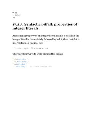 17.2.3 Syntactic pitfall: properties of
integer literals
Accessing a property of an integer literal entails a pitfall: If the
integer literal is immediately followed by a dot, then that dot is
interpreted as a decimal dot:
7.toString(); // syntax error
There are four ways to work around this pitfall:
0.03
> 0.3e2
30
7.0.toString()
(7).toString()
7..toString()
7 .toString() // space before dot
 