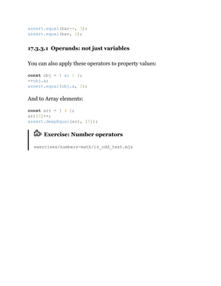 17.3.3.1 Operands: not just variables
You can also apply these operators to property values:
And to Array elements:
Exercise: Number operators
exercises/numbers-math/is_odd_test.mjs
assert.equal(bar--, 3);
assert.equal(bar, 2);
const obj = { a: 1 };
++obj.a;
assert.equal(obj.a, 2);
const arr = [ 4 ];
arr[0]++;
assert.deepEqual(arr, [5]);
 