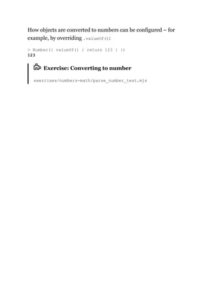 How objects are converted to numbers can be configured – for
example, by overriding .valueOf():
Exercise: Converting to number
exercises/numbers-math/parse_number_test.mjs
> Number({ valueOf() { return 123 } })
123
 