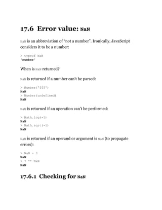 17.6 Error value: NaN
NaN is an abbreviation of “not a number”. Ironically, JavaScript
considers it to be a number:
When is NaN returned?
NaN is returned if a number can’t be parsed:
NaN is returned if an operation can’t be performed:
NaN is returned if an operand or argument is NaN (to propagate
errors):
17.6.1 Checking for NaN
> typeof NaN
'number'
> Number('$$$')
NaN
> Number(undefined)
NaN
> Math.log(-1)
NaN
> Math.sqrt(-1)
NaN
> NaN - 3
NaN
> 7 ** NaN
NaN
 