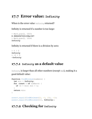 17.7 Error value: Infinity
When is the error value Infinity returned?
Infinity is returned if a number is too large:
Infinity is returned if there is a division by zero:
17.7.1 Infinity as a default value
Infinity is larger than all other numbers (except NaN), making it a
good default value:
17.7.2 Checking for Infinity
> Math.pow(2, 1023)
8.98846567431158e+307
> Math.pow(2, 1024)
Infinity
> 5 / 0
Infinity
> -5 / 0
-Infinity
function findMinimum(numbers) {
let min = Infinity;
for (const n of numbers) {
if (n < min) min = n;
}
return min;
}
assert.equal(findMinimum([5, -1, 2]), -1);
assert.equal(findMinimum([]), Infinity);
 