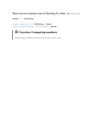 These are two common ways of checking if a value x is Infinity:
Exercise: Comparing numbers
exercises/numbers-math/find_max_test.mjs
const x = Infinity;
assert.equal(x === Infinity, true);
assert.equal(Number.isFinite(x), false);
 