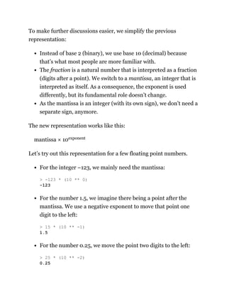 To make further discussions easier, we simplify the previous
representation:
Instead of base 2 (binary), we use base 10 (decimal) because
that’s what most people are more familiar with.
The fraction is a natural number that is interpreted as a fraction
(digits after a point). We switch to a mantissa, an integer that is
interpreted as itself. As a consequence, the exponent is used
differently, but its fundamental role doesn’t change.
As the mantissa is an integer (with its own sign), we don’t need a
separate sign, anymore.
The new representation works like this:
mantissa × 10exponent
Let’s try out this representation for a few floating point numbers.
For the integer −123, we mainly need the mantissa:
For the number 1.5, we imagine there being a point after the
mantissa. We use a negative exponent to move that point one
digit to the left:
For the number 0.25, we move the point two digits to the left:
> -123 * (10 ** 0)
-123
> 15 * (10 ** -1)
1.5
> 25 * (10 ** -2)
0.25
 