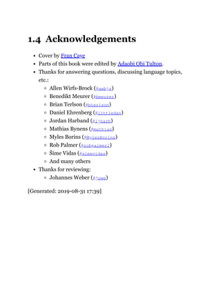 1.4 Acknowledgements
Cover by Fran Caye
Parts of this book were edited by Adaobi Obi Tulton.
Thanks for answering questions, discussing language topics,
etc.:
Allen Wirfs-Brock (@awbjs)
Benedikt Meurer (@bmeurer)
Brian Terlson (@bterlson)
Daniel Ehrenberg (@littledan)
Jordan Harband (@ljharb)
Mathias Bynens (@mathias)
Myles Borins (@MylesBorins)
Rob Palmer (@robpalmer2)
Šime Vidas (@simevidas)
And many others
Thanks for reviewing:
Johannes Weber (@jowe)
[Generated: 2019-08-31 17:39]
 