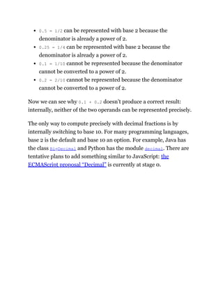 0.5 = 1/2 can be represented with base 2 because the
denominator is already a power of 2.
0.25 = 1/4 can be represented with base 2 because the
denominator is already a power of 2.
0.1 = 1/10 cannot be represented because the denominator
cannot be converted to a power of 2.
0.2 = 2/10 cannot be represented because the denominator
cannot be converted to a power of 2.
Now we can see why 0.1 + 0.2 doesn’t produce a correct result:
internally, neither of the two operands can be represented precisely.
The only way to compute precisely with decimal fractions is by
internally switching to base 10. For many programming languages,
base 2 is the default and base 10 an option. For example, Java has
the class BigDecimal and Python has the module decimal. There are
tentative plans to add something similar to JavaScript: the
ECMAScript proposal “Decimal” is currently at stage 0.
 