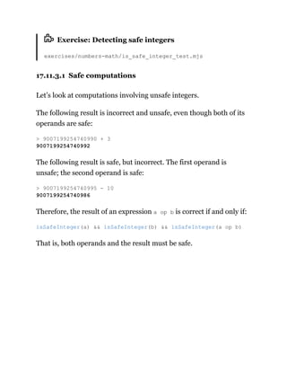 Exercise: Detecting safe integers
exercises/numbers-math/is_safe_integer_test.mjs
17.11.3.1 Safe computations
Let’s look at computations involving unsafe integers.
The following result is incorrect and unsafe, even though both of its
operands are safe:
The following result is safe, but incorrect. The first operand is
unsafe; the second operand is safe:
Therefore, the result of an expression a op b is correct if and only if:
That is, both operands and the result must be safe.
> 9007199254740990 + 3
9007199254740992
> 9007199254740995 - 10
9007199254740986
isSafeInteger(a) && isSafeInteger(b) && isSafeInteger(a op b)
 