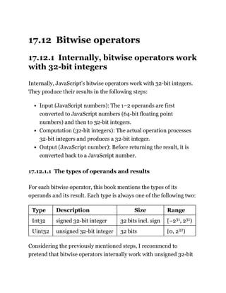 17.12 Bitwise operators
17.12.1 Internally, bitwise operators work
with 32-bit integers
Internally, JavaScript’s bitwise operators work with 32-bit integers.
They produce their results in the following steps:
Input (JavaScript numbers): The 1–2 operands are first
converted to JavaScript numbers (64-bit floating point
numbers) and then to 32-bit integers.
Computation (32-bit integers): The actual operation processes
32-bit integers and produces a 32-bit integer.
Output (JavaScript number): Before returning the result, it is
converted back to a JavaScript number.
17.12.1.1 The types of operands and results
For each bitwise operator, this book mentions the types of its
operands and its result. Each type is always one of the following two:
Type Description Size Range
Int32 signed 32-bit integer 32 bits incl. sign [−231, 231)
Uint32 unsigned 32-bit integer 32 bits [0, 232)
Considering the previously mentioned steps, I recommend to
pretend that bitwise operators internally work with unsigned 32-bit
 