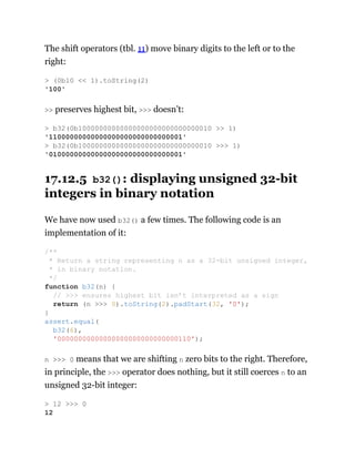 The shift operators (tbl. 11) move binary digits to the left or to the
right:
>> preserves highest bit, >>> doesn’t:
17.12.5 b32(): displaying unsigned 32-bit
integers in binary notation
We have now used b32() a few times. The following code is an
implementation of it:
n >>> 0 means that we are shifting n zero bits to the right. Therefore,
in principle, the >>> operator does nothing, but it still coerces n to an
unsigned 32-bit integer:
> (0b10 << 1).toString(2)
'100'
> b32(0b10000000000000000000000000000010 >> 1)
'11000000000000000000000000000001'
> b32(0b10000000000000000000000000000010 >>> 1)
'01000000000000000000000000000001'
/**
* Return a string representing n as a 32-bit unsigned integer,
* in binary notation.
*/
function b32(n) {
// >>> ensures highest bit isn’t interpreted as a sign
return (n >>> 0).toString(2).padStart(32, '0');
}
assert.equal(
b32(6),
'00000000000000000000000000000110');
> 12 >>> 0
12
 