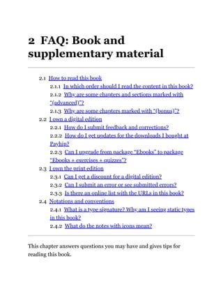 2 FAQ: Book and
supplementary material
2.1 How to read this book
2.1.1 In which order should I read the content in this book?
2.1.2 Why are some chapters and sections marked with
“(advanced)”?
2.1.3 Why are some chapters marked with “(bonus)”?
2.2 I own a digital edition
2.2.1 How do I submit feedback and corrections?
2.2.2 How do I get updates for the downloads I bought at
Payhip?
2.2.3 Can I upgrade from package “Ebooks” to package
“Ebooks + exercises + quizzes”?
2.3 I own the print edition
2.3.1 Can I get a discount for a digital edition?
2.3.2 Can I submit an error or see submitted errors?
2.3.3 Is there an online list with the URLs in this book?
2.4 Notations and conventions
2.4.1 What is a type signature? Why am I seeing static types
in this book?
2.4.2 What do the notes with icons mean?
This chapter answers questions you may have and gives tips for
reading this book.
 