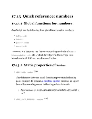 17.13 Quick reference: numbers
17.13.1 Global functions for numbers
JavaScript has the following four global functions for numbers:
isFinite()
isNaN()
parseFloat()
parseInt()
However, it is better to use the corresponding methods of Number
(Number.isFinite(), etc.), which have fewer pitfalls. They were
introduced with ES6 and are discussed below.
17.13.2 Static properties of Number
.EPSILON: number [ES6]
The difference between 1 and the next representable floating
point number. In general, a machine epsilon provides an upper
bound for rounding errors in floating point arithmetic.
Approximately: 2.2204460492503130808472633361816 ×
10-16
.MAX_SAFE_INTEGER: number [ES6]
 
