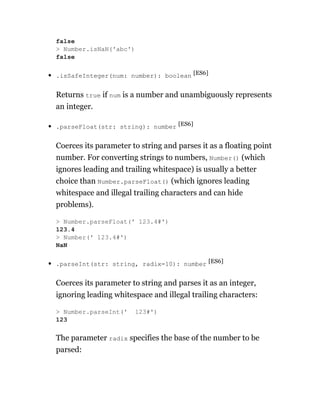 .isSafeInteger(num: number): boolean [ES6]
Returns true if num is a number and unambiguously represents
an integer.
.parseFloat(str: string): number [ES6]
Coerces its parameter to string and parses it as a floating point
number. For converting strings to numbers, Number() (which
ignores leading and trailing whitespace) is usually a better
choice than Number.parseFloat() (which ignores leading
whitespace and illegal trailing characters and can hide
problems).
.parseInt(str: string, radix=10): number [ES6]
Coerces its parameter to string and parses it as an integer,
ignoring leading whitespace and illegal trailing characters:
The parameter radix specifies the base of the number to be
parsed:
false
> Number.isNaN('abc')
false
> Number.parseFloat(' 123.4#')
123.4
> Number(' 123.4#')
NaN
> Number.parseInt(' 123#')
123
 
