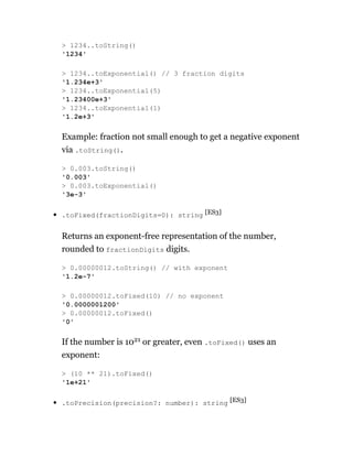 Example: fraction not small enough to get a negative exponent
via .toString().
.toFixed(fractionDigits=0): string [ES3]
Returns an exponent-free representation of the number,
rounded to fractionDigits digits.
If the number is 1021 or greater, even .toFixed() uses an
exponent:
.toPrecision(precision?: number): string [ES3]
> 1234..toString()
'1234'
> 1234..toExponential() // 3 fraction digits
'1.234e+3'
> 1234..toExponential(5)
'1.23400e+3'
> 1234..toExponential(1)
'1.2e+3'
> 0.003.toString()
'0.003'
> 0.003.toExponential()
'3e-3'
> 0.00000012.toString() // with exponent
'1.2e-7'
> 0.00000012.toFixed(10) // no exponent
'0.0000001200'
> 0.00000012.toFixed()
'0'
> (10 ** 21).toFixed()
'1e+21'
 