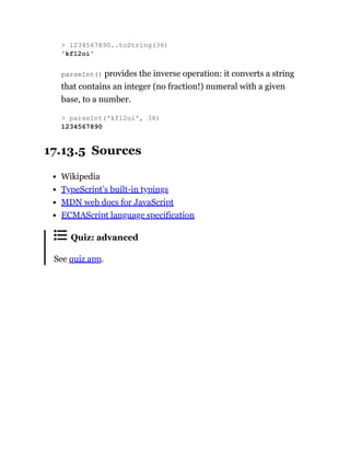 parseInt() provides the inverse operation: it converts a string
that contains an integer (no fraction!) numeral with a given
base, to a number.
17.13.5 Sources
Wikipedia
TypeScript’s built-in typings
MDN web docs for JavaScript
ECMAScript language specification
Quiz: advanced
See quiz app.
> 1234567890..toString(36)
'kf12oi'
> parseInt('kf12oi', 36)
1234567890
 
