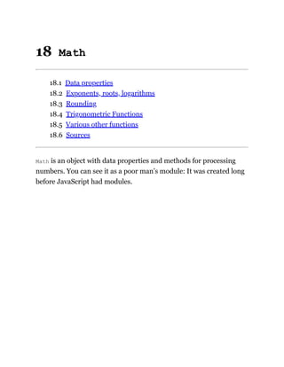 18 Math
18.1 Data properties
18.2 Exponents, roots, logarithms
18.3 Rounding
18.4 Trigonometric Functions
18.5 Various other functions
18.6 Sources
Math is an object with data properties and methods for processing
numbers. You can see it as a poor man’s module: It was created long
before JavaScript had modules.
 