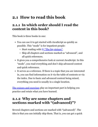 2.1 How to read this book
2.1.1 In which order should I read the
content in this book?
This book is three books in one:
You can use it to get started with JavaScript as quickly as
possible. This “mode” is for impatient people:
Start reading with §7 “The big picture”.
Skip all chapters and sections marked as “advanced”, and
all quick references.
It gives you a comprehensive look at current JavaScript. In this
“mode”, you read everything and don’t skip advanced content
and quick references.
It serves as a reference. If there is a topic that you are interested
in, you can find information on it via the table of contents or via
the index. Due to basic and advanced content being mixed,
everything you need is usually in a single location.
The quizzes and exercises play an important part in helping you
practice and retain what you have learned.
2.1.2 Why are some chapters and
sections marked with “(advanced)”?
Several chapters and sections are marked with “(advanced)”. The
idea is that you can initially skip them. That is, you can get a quick
 