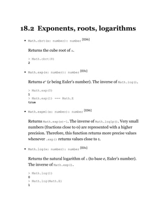 18.2 Exponents, roots, logarithms
Math.cbrt(x: number): number [ES6]
Returns the cube root of x.
Math.exp(x: number): number [ES1]
Returns ex
(e being Euler’s number). The inverse of Math.log().
Math.expm1(x: number): number [ES6]
Returns Math.exp(x)-1. The inverse of Math.log1p(). Very small
numbers (fractions close to 0) are represented with a higher
precision. Therefore, this function returns more precise values
whenever .exp() returns values close to 1.
Math.log(x: number): number [ES1]
Returns the natural logarithm of x (to base e, Euler’s number).
The inverse of Math.exp().
> Math.cbrt(8)
2
> Math.exp(0)
1
> Math.exp(1) === Math.E
true
> Math.log(1)
0
> Math.log(Math.E)
1
 