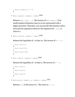 Math.log1p(x: number): number [ES6]
Returns Math.log(1 + x). The inverse of Math.expm1(). Very
small numbers (fractions close to 0) are represented with a
higher precision. Therefore, you can provide this function with a
more precise argument whenever the argument for .log() is
close to 1.
Math.log10(x: number): number [ES6]
Returns the logarithm of x to base 10. The inverse of 10 ** x.
Math.log2(x: number): number [ES6]
Returns the logarithm of x to base 2. The inverse of 2 ** x.
Math.pow(x: number, y: number): number [ES1]
Returns xy
, x to the power of y. The same as x ** y.
> Math.log(Math.E ** 2)
2
> Math.log10(1)
0
> Math.log10(10)
1
> Math.log10(100)
2
> Math.log2(1)
0
> Math.log2(2)
1
> Math.log2(4)
2
 