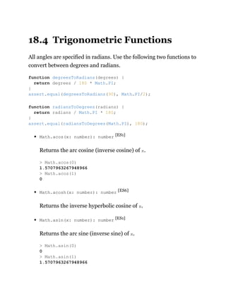 18.4 Trigonometric Functions
All angles are specified in radians. Use the following two functions to
convert between degrees and radians.
Math.acos(x: number): number [ES1]
Returns the arc cosine (inverse cosine) of x.
Math.acosh(x: number): number [ES6]
Returns the inverse hyperbolic cosine of x.
Math.asin(x: number): number [ES1]
Returns the arc sine (inverse sine) of x.
function degreesToRadians(degrees) {
return degrees / 180 * Math.PI;
}
assert.equal(degreesToRadians(90), Math.PI/2);
function radiansToDegrees(radians) {
return radians / Math.PI * 180;
}
assert.equal(radiansToDegrees(Math.PI), 180);
> Math.acos(0)
1.5707963267948966
> Math.acos(1)
0
> Math.asin(0)
0
> Math.asin(1)
1.5707963267948966
 