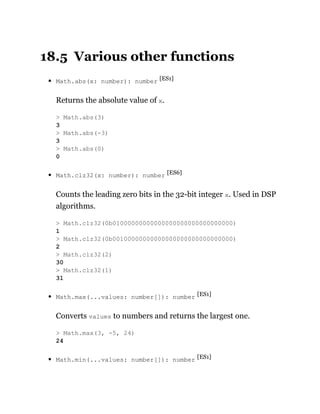 18.5 Various other functions
Math.abs(x: number): number [ES1]
Returns the absolute value of x.
Math.clz32(x: number): number [ES6]
Counts the leading zero bits in the 32-bit integer x. Used in DSP
algorithms.
Math.max(...values: number[]): number [ES1]
Converts values to numbers and returns the largest one.
Math.min(...values: number[]): number [ES1]
> Math.abs(3)
3
> Math.abs(-3)
3
> Math.abs(0)
0
> Math.clz32(0b01000000000000000000000000000000)
1
> Math.clz32(0b00100000000000000000000000000000)
2
> Math.clz32(2)
30
> Math.clz32(1)
31
> Math.max(3, -5, 24)
24
 