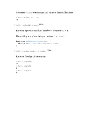 Converts values to numbers and returns the smallest one.
Math.random(): number [ES1]
Returns a pseudo-random number n where 0 ≤ n < 1.
Computing a random integer i where 0 ≤ i < max:
Math.sign(x: number): number [ES6]
Returns the sign of a number:
> Math.min(3, -5, 24)
-5
function getRandomInteger(max) {
return Math.floor(Math.random() * max);
}
> Math.sign(-8)
-1
> Math.sign(0)
0
> Math.sign(3)
1
 