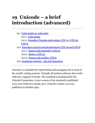 19 Unicode – a brief
introduction (advanced)
19.1 Code points vs. code units
19.1.1 Code points
19.1.2 Encoding Unicode code points: UTF-32, UTF-16,
UTF-8
19.2 Encodings used in web development: UTF-16 and UTF-8
19.2.1 Source code internally: UTF-16
19.2.2 Strings: UTF-16
19.2.3 Source code in files: UTF-8
19.3 Grapheme clusters – the real characters
Unicode is a standard for representing and managing text in most of
the world’s writing systems. Virtually all modern software that works
with text, supports Unicode. The standard is maintained by the
Unicode Consortium. A new version of the standard is published
every year (with new emojis, etc.). Unicode version 1.0.0 was
published in October 1991.
 