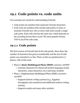 19.1 Code points vs. code units
Two concepts are crucial for understanding Unicode:
Code points are numbers that represent Unicode characters.
Code units are numbers that encode code points, to store or
transmit Unicode text. One or more code units encode a single
code point. Each code unit has the same size, which depends on
the encoding format that is used. The most popular format,
UTF-8, has 8-bit code units.
19.1.1 Code points
The first version of Unicode had 16-bit code points. Since then, the
number of characters has grown considerably and the size of code
points was extended to 21 bits. These 21 bits are partitioned in 17
planes, with 16 bits each:
Plane 0: Basic Multilingual Plane (BMP), 0x0000–0xFFFF
Contains characters for almost all modern languages (Latin
characters, Asian characters, etc.) and many symbols.
Plane 1: Supplementary Multilingual Plane (SMP), 0x10000–
0x1FFFF
Supports historic writing systems (e.g., Egyptian
hieroglyphs and cuneiform) and additional modern writing
systems.
Supports emojis and many other symbols.
 