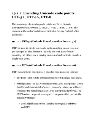 19.1.2 Encoding Unicode code points:
UTF-32, UTF-16, UTF-8
The main ways of encoding code points are three Unicode
Transformation Formats (UTFs): UTF-32, UTF-16, UTF-8. The
number at the end of each format indicates the size (in bits) of its
code units.
19.1.2.1 UTF-32 (Unicode Transformation Format 32)
UTF-32 uses 32 bits to store code units, resulting in one code unit
per code point. This format is the only one with fixed-length
encoding; all others use a varying number of code units to encode a
single code point.
19.1.2.2 UTF-16 (Unicode Transformation Format 16)
UTF-16 uses 16-bit code units. It encodes code points as follows:
The BMP (first 16 bits of Unicode) is stored in single code units.
Astral planes: The BMP comprises 0x10_000 code points. Given
that Unicode has a total of 0x110_000 code points, we still need
to encode the remaining 0x100_000 code points (20 bits). The
BMP has two ranges of unassigned code points that provide the
necessary storage:
Most significant 10 bits (leading surrogate): 0xD800-
0xDBFF
 