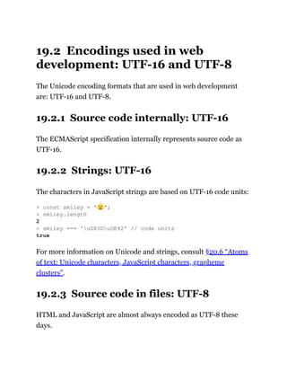 19.2 Encodings used in web
development: UTF-16 and UTF-8
The Unicode encoding formats that are used in web development
are: UTF-16 and UTF-8.
19.2.1 Source code internally: UTF-16
The ECMAScript specification internally represents source code as
UTF-16.
19.2.2 Strings: UTF-16
The characters in JavaScript strings are based on UTF-16 code units:
For more information on Unicode and strings, consult §20.6 “Atoms
of text: Unicode characters, JavaScript characters, grapheme
clusters”.
19.2.3 Source code in files: UTF-8
HTML and JavaScript are almost always encoded as UTF-8 these
days.
> const smiley = '🙂';
> smiley.length
2
> smiley === 'uD83DuDE42' // code units
true
 