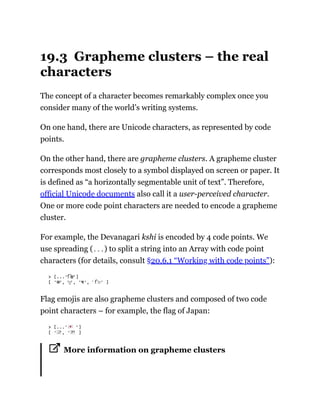 19.3 Grapheme clusters – the real
characters
The concept of a character becomes remarkably complex once you
consider many of the world’s writing systems.
On one hand, there are Unicode characters, as represented by code
points.
On the other hand, there are grapheme clusters. A grapheme cluster
corresponds most closely to a symbol displayed on screen or paper. It
is defined as “a horizontally segmentable unit of text”. Therefore,
official Unicode documents also call it a user-perceived character.
One or more code point characters are needed to encode a grapheme
cluster.
For example, the Devanagari kshi is encoded by 4 code points. We
use spreading (...) to split a string into an Array with code point
characters (for details, consult §20.6.1 “Working with code points”):
Flag emojis are also grapheme clusters and composed of two code
point characters – for example, the flag of Japan:
More information on grapheme clusters
 