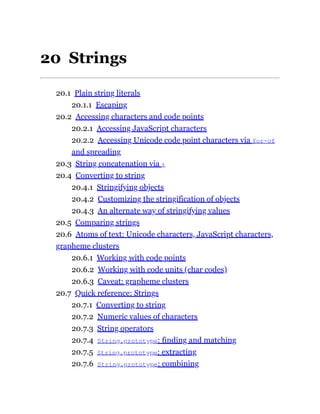 20 Strings
20.1 Plain string literals
20.1.1 Escaping
20.2 Accessing characters and code points
20.2.1 Accessing JavaScript characters
20.2.2 Accessing Unicode code point characters via for-of
and spreading
20.3 String concatenation via +
20.4 Converting to string
20.4.1 Stringifying objects
20.4.2 Customizing the stringification of objects
20.4.3 An alternate way of stringifying values
20.5 Comparing strings
20.6 Atoms of text: Unicode characters, JavaScript characters,
grapheme clusters
20.6.1 Working with code points
20.6.2 Working with code units (char codes)
20.6.3 Caveat: grapheme clusters
20.7 Quick reference: Strings
20.7.1 Converting to string
20.7.2 Numeric values of characters
20.7.3 String operators
20.7.4 String.prototype: finding and matching
20.7.5 String.prototype: extracting
20.7.6 String.prototype: combining
 