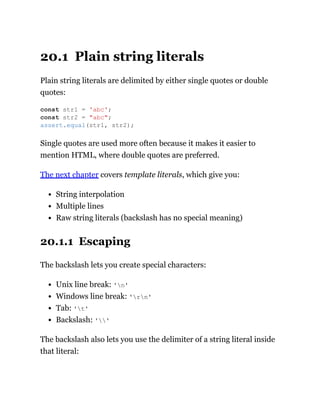 20.1 Plain string literals
Plain string literals are delimited by either single quotes or double
quotes:
Single quotes are used more often because it makes it easier to
mention HTML, where double quotes are preferred.
The next chapter covers template literals, which give you:
String interpolation
Multiple lines
Raw string literals (backslash has no special meaning)
20.1.1 Escaping
The backslash lets you create special characters:
Unix line break: 'n'
Windows line break: 'rn'
Tab: 't'
Backslash: ''
The backslash also lets you use the delimiter of a string literal inside
that literal:
const str1 = 'abc';
const str2 = "abc";
assert.equal(str1, str2);
 