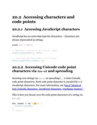 20.2 Accessing characters and
code points
20.2.1 Accessing JavaScript characters
JavaScript has no extra data type for characters – characters are
always represented as strings.
20.2.2 Accessing Unicode code point
characters via for-of and spreading
Iterating over strings via for-of or spreading (...) visits Unicode
code point characters. Each code point character is encoded by 1–2
JavaScript characters. For more information, see §20.6 “Atoms of
text: Unicode characters, JavaScript characters, grapheme clusters”.
This is how you iterate over the code point characters of a string via
for-of:
const str = 'abc';
// Reading a character at a given index
assert.equal(str[1], 'b');
// Counting the characters in a string:
assert.equal(str.length, 3);
for (const ch of 'x🙂y') {
console.log(ch);
}
// Output:
 