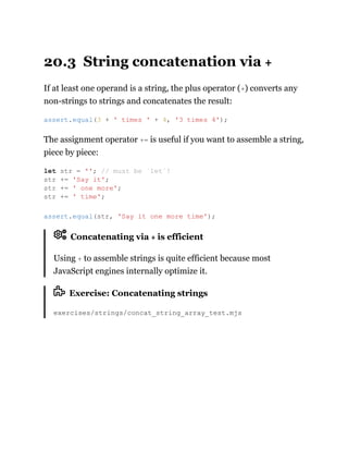 20.3 String concatenation via +
If at least one operand is a string, the plus operator (+) converts any
non-strings to strings and concatenates the result:
The assignment operator += is useful if you want to assemble a string,
piece by piece:
Concatenating via + is efficient
Using + to assemble strings is quite efficient because most
JavaScript engines internally optimize it.
Exercise: Concatenating strings
exercises/strings/concat_string_array_test.mjs
assert.equal(3 + ' times ' + 4, '3 times 4');
let str = ''; // must be `let`!
str += 'Say it';
str += ' one more';
str += ' time';
assert.equal(str, 'Say it one more time');
 