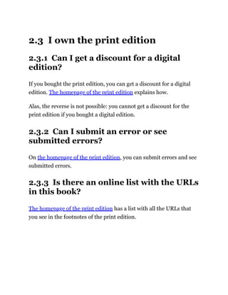 2.3 I own the print edition
2.3.1 Can I get a discount for a digital
edition?
If you bought the print edition, you can get a discount for a digital
edition. The homepage of the print edition explains how.
Alas, the reverse is not possible: you cannot get a discount for the
print edition if you bought a digital edition.
2.3.2 Can I submit an error or see
submitted errors?
On the homepage of the print edition, you can submit errors and see
submitted errors.
2.3.3 Is there an online list with the URLs
in this book?
The homepage of the print edition has a list with all the URLs that
you see in the footnotes of the print edition.
 