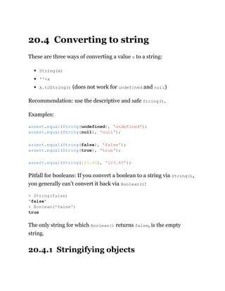 20.4 Converting to string
These are three ways of converting a value x to a string:
String(x)
''+x
x.toString() (does not work for undefined and null)
Recommendation: use the descriptive and safe String().
Examples:
Pitfall for booleans: If you convert a boolean to a string via String(),
you generally can’t convert it back via Boolean():
The only string for which Boolean() returns false, is the empty
string.
20.4.1 Stringifying objects
assert.equal(String(undefined), 'undefined');
assert.equal(String(null), 'null');
assert.equal(String(false), 'false');
assert.equal(String(true), 'true');
assert.equal(String(123.45), '123.45');
> String(false)
'false'
> Boolean('false')
true
 
