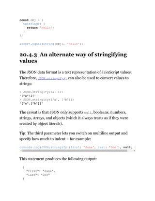 20.4.3 An alternate way of stringifying
values
The JSON data format is a text representation of JavaScript values.
Therefore, JSON.stringify() can also be used to convert values to
strings:
The caveat is that JSON only supports null, booleans, numbers,
strings, Arrays, and objects (which it always treats as if they were
created by object literals).
Tip: The third parameter lets you switch on multiline output and
specify how much to indent – for example:
This statement produces the following output:
{
"first": "Jane",
"last": "Doe"
}
const obj = {
toString() {
return 'hello';
}
};
assert.equal(String(obj), 'hello');
> JSON.stringify({a: 1})
'{"a":1}'
> JSON.stringify(['a', ['b']])
'["a",["b"]]'
console.log(JSON.stringify({first: 'Jane', last: 'Doe'}, null, 2
 