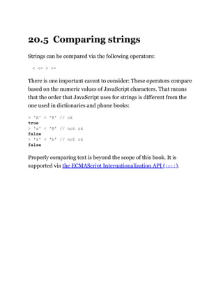 20.5 Comparing strings
Strings can be compared via the following operators:
< <= > >=
There is one important caveat to consider: These operators compare
based on the numeric values of JavaScript characters. That means
that the order that JavaScript uses for strings is different from the
one used in dictionaries and phone books:
Properly comparing text is beyond the scope of this book. It is
supported via the ECMAScript Internationalization API (Intl).
> 'A' < 'B' // ok
true
> 'a' < 'B' // not ok
false
> 'ä' < 'b' // not ok
false
 